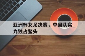 爱游戏公司-亚洲杯女足决赛，中国队实力独占鳌头