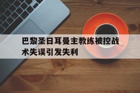 爱游戏部门-巴黎圣日耳曼主教练被控战术失误引发失利的简单介绍