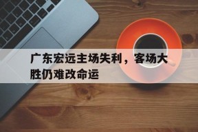 爱游戏-广东宏远主场失利，客场大胜仍难改命运的简单介绍