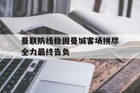 爱游戏公司-曼联防线稳固曼城客场拼尽全力最终告负的简单介绍