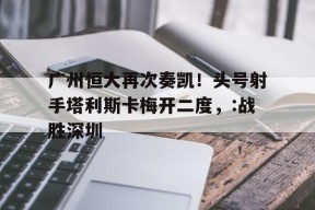 爱游戏部门-关于广州恒大再次奏凯！头号射手塔利斯卡梅开二度，:战胜深圳的信息
